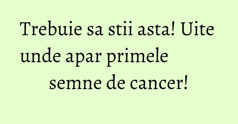 Trebuie sa stii asta! Uite unde apar primele semne de cancer! Trebuie sa stii asta! Uite unde apar primele semne de cancer!