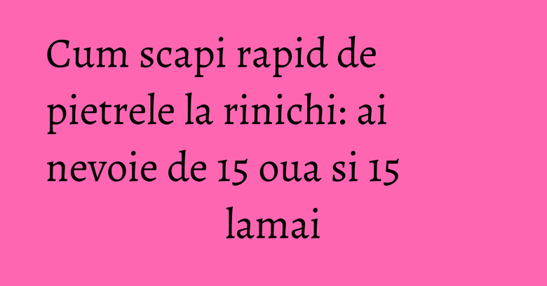 Cum scapi rapid de pietrele la rinichi: ai nevoie de 15 oua si 15 lamai