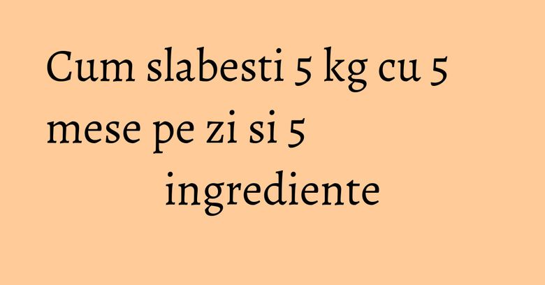 Cum slabesti 5 kg cu 5 mese pe zi si 5 ingrediente Cum slabesti 5 kg cu 5 mese pe zi si 5 ingrediente