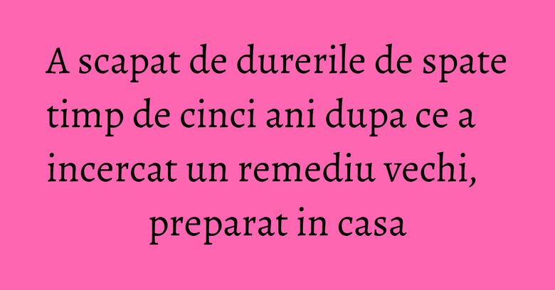 A scapat de durerile de spate timp de cinci ani dupa ce a incercat un remediu vechi, preparat in casa