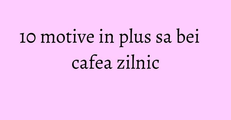 10 motive in plus sa bei cafea zilnic 10 motive in plus sa bei cafea zilnic