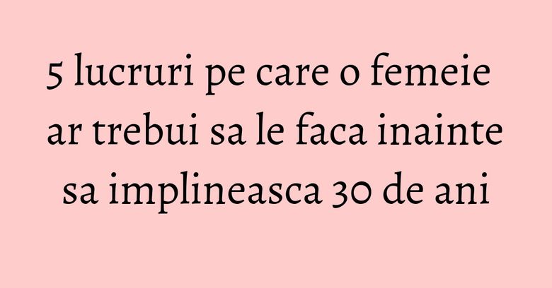 5 lucruri pe care o femeie ar trebui sa le faca inainte sa implineasca 30 de ani