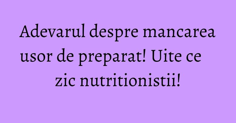 Adevarul despre mancarea usor de preparat! Uite ce zic nutritionistii!