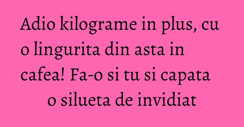 Adio kilograme in plus, cu o lingurita din asta in cafea! Fa-o si tu si capata o silueta de invidiat Adio kilograme in plus, cu o lingurita din asta in cafea! Fa-o si tu si capata o silueta de invidiat