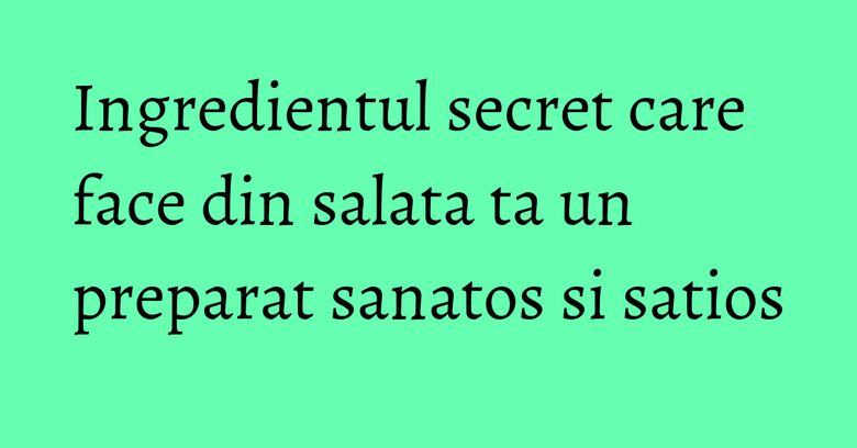 Ingredientul secret care face din salata ta un preparat sanatos si satios Ingredientul secret care face din salata ta un preparat sanatos si satios