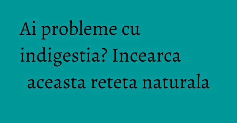 Ai probleme cu indigestia? Incearca aceasta reteta naturala