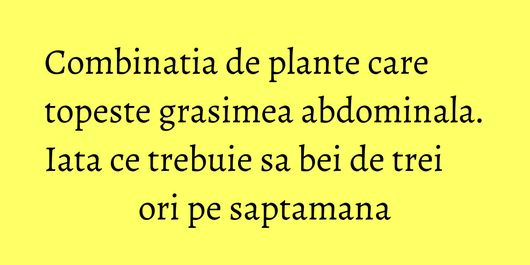 Combinatia de plante care topeste grasimea abdominala. Iata ce trebuie sa bei de trei ori pe saptamana