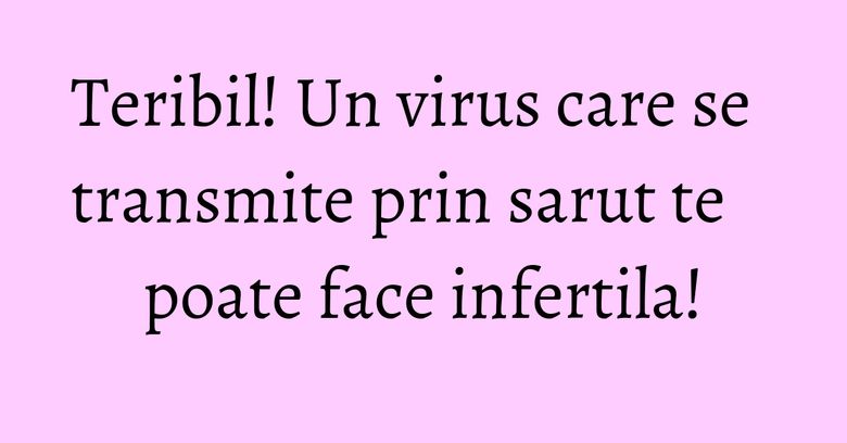 Teribil! Un virus care se transmite prin sarut te poate face infertila! Teribil! Un virus care se transmite prin sarut te poate face infertila!
