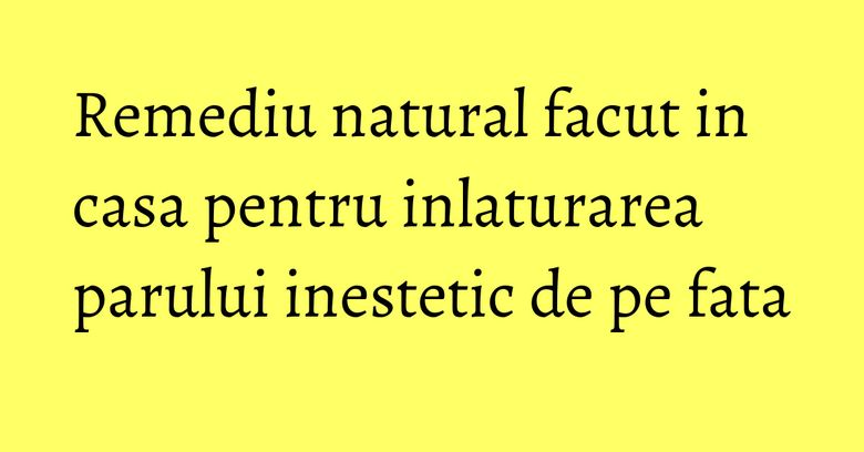 Remediu natural facut in casa pentru inlaturarea parului inestetic de pe fata