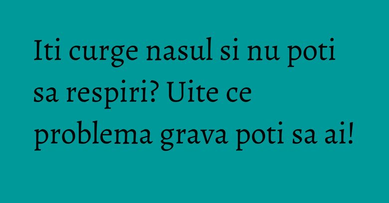 Iti curge nasul si nu poti sa respiri? Uite ce problema grava poti sa ai!