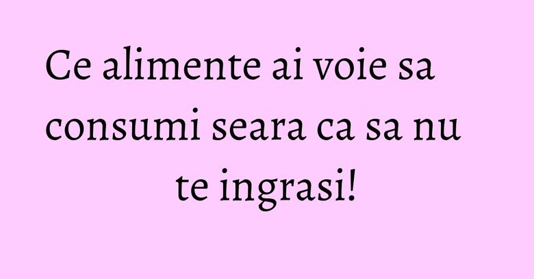 Ce alimente ai voie sa consumi seara ca sa nu te ingrasi!