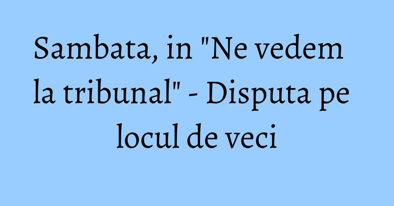 Sambata, in "Ne vedem la tribunal" - Disputa pe locul de veci Sambata, in "Ne vedem la tribunal" - Disputa pe locul de veci
