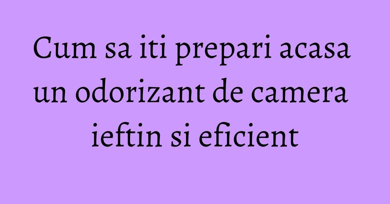 Cum sa iti prepari acasa un odorizant de camera ieftin si eficient