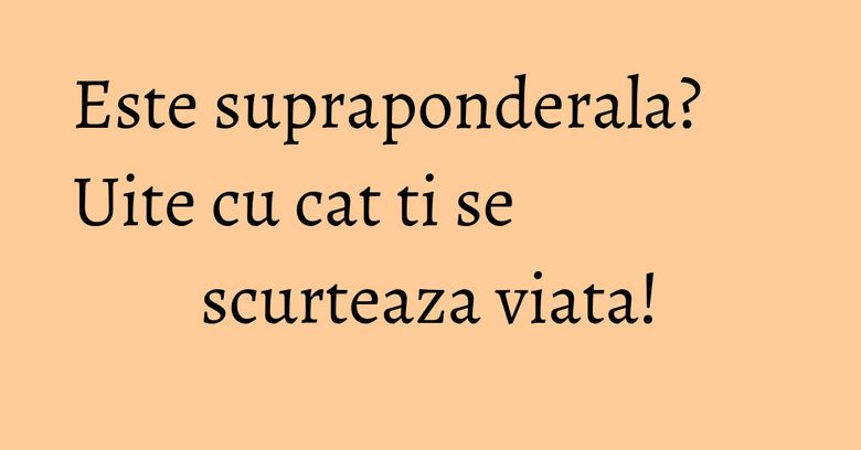 Este supraponderala? Uite cu cat ti se scurteaza viata! Este supraponderala? Uite cu cat ti se scurteaza viata!