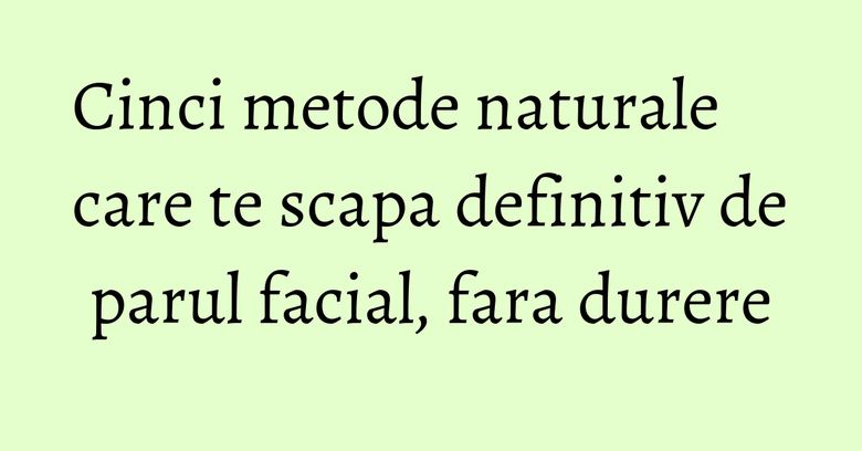 Cinci metode naturale care te scapa definitiv de parul facial, fara durere Cinci metode naturale care te scapa definitiv de parul facial, fara durere