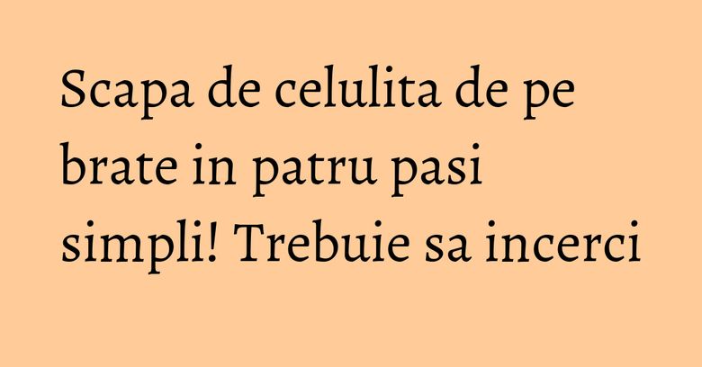 Scapa de celulita de pe brate in patru pasi simpli! Trebuie sa incerci