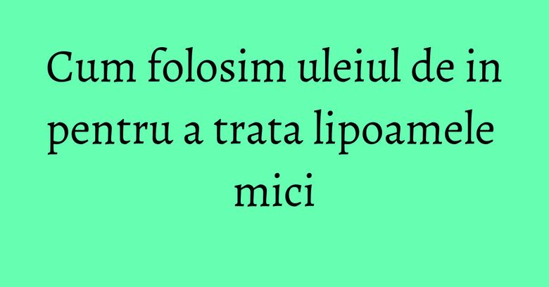 Cum folosim uleiul de in pentru a trata lipoamele mici