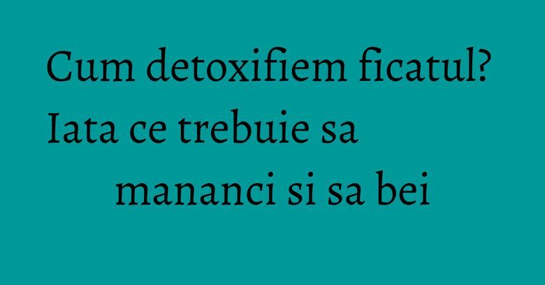 Cum detoxifiem ficatul? Iata ce trebuie sa mananci si sa bei Cum detoxifiem ficatul? Iata ce trebuie sa mananci si sa bei