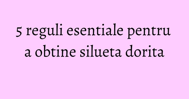 5 reguli esentiale pentru a obtine silueta dorita 5 reguli esentiale pentru a obtine silueta dorita
