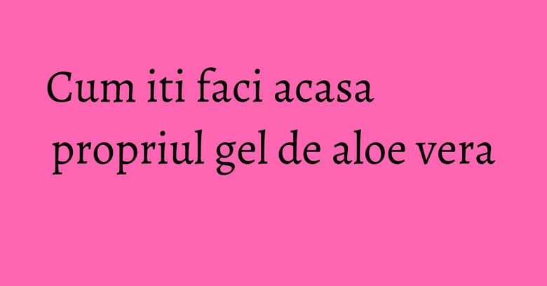 Cum iti faci acasa propriul gel de aloe vera Cum iti faci acasa propriul gel de aloe vera