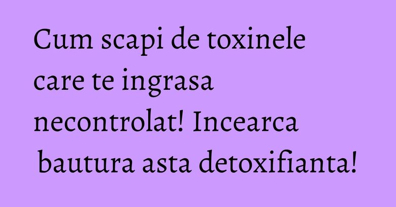Cum scapi de toxinele care te ingrasa necontrolat! Incearca bautura asta detoxifianta!