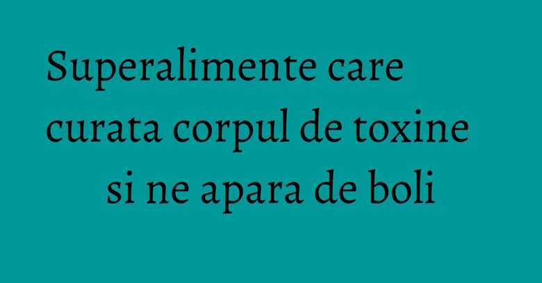 Superalimente care curata corpul de toxine si ne apara de boli