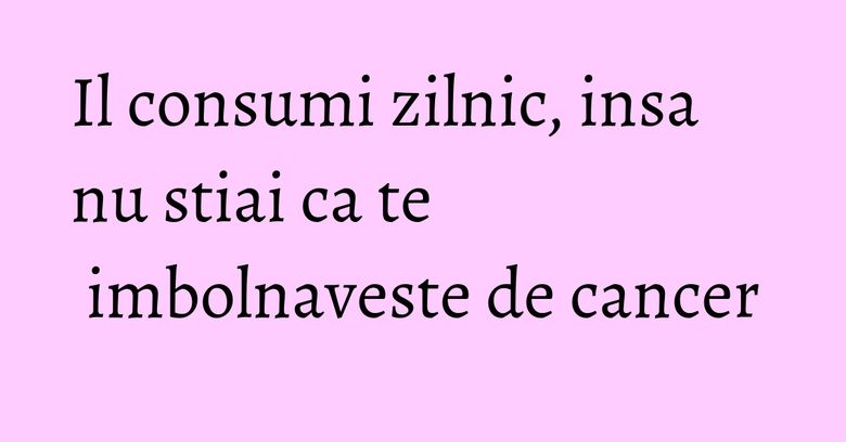 Il consumi zilnic, insa nu stiai ca te imbolnaveste de cancer Il consumi zilnic, insa nu stiai ca te imbolnaveste de cancer