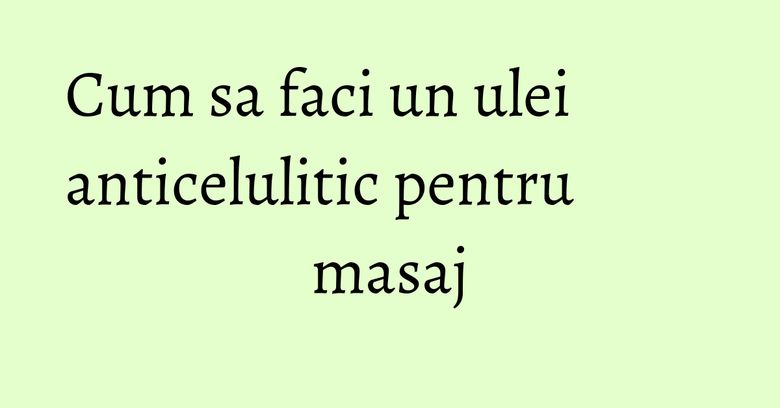 Cum sa faci un ulei anticelulitic pentru masaj Cum sa faci un ulei anticelulitic pentru masaj