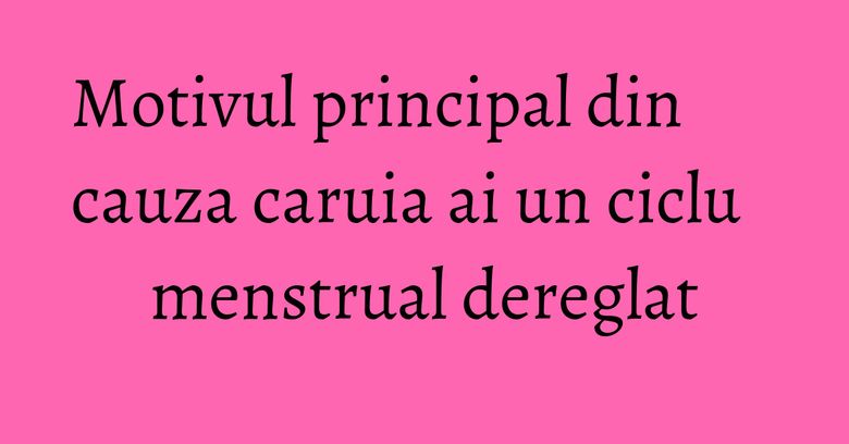 Motivul principal din cauza caruia ai un ciclu menstrual dereglat