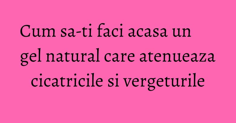 Cum sa-ti faci acasa un gel natural care atenueaza cicatricile si vergeturile Cum sa-ti faci acasa un gel natural care atenueaza cicatricile si vergeturile