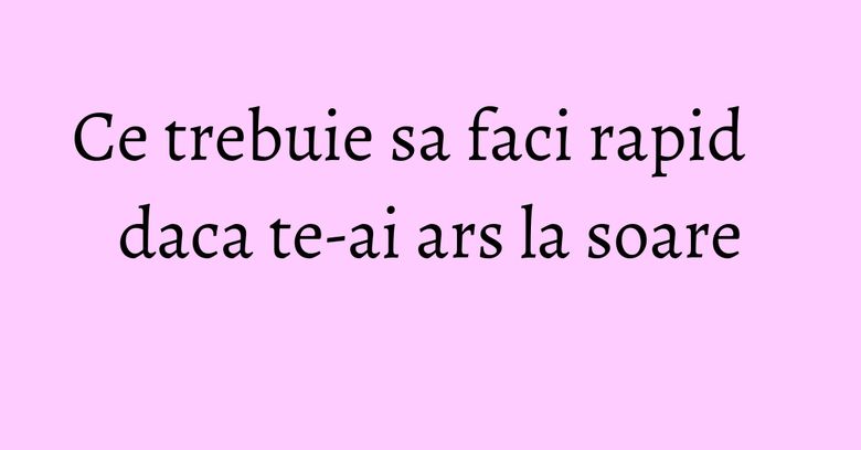 Ce trebuie sa faci rapid daca te-ai ars la soare Ce trebuie sa faci rapid daca te-ai ars la soare