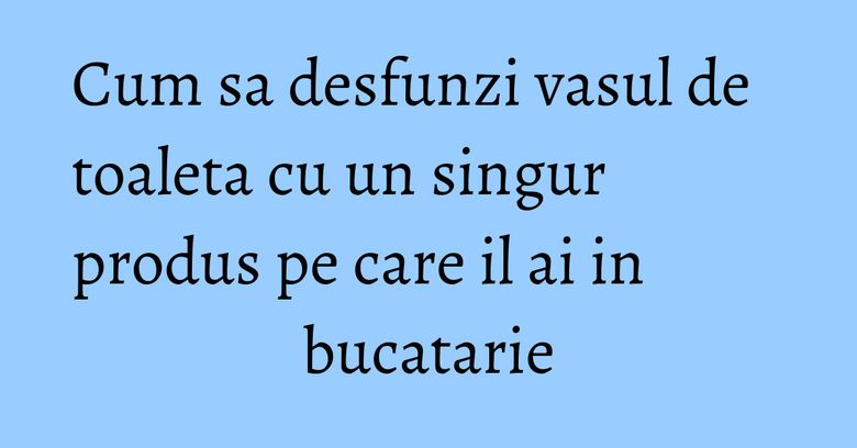 Cum sa desfunzi vasul de toaleta cu un singur produs pe care il ai in bucatarie