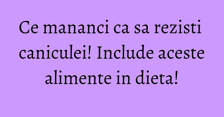 Ce mananci ca sa rezisti caniculei! Include aceste alimente in dieta!