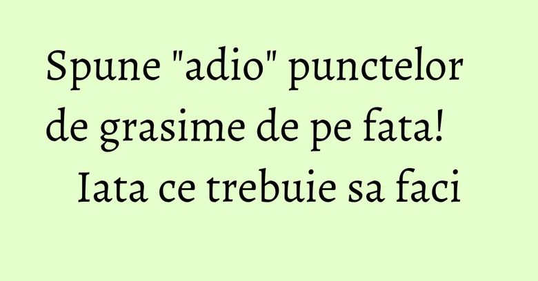 Spune "adio" punctelor de grasime de pe fata! Iata ce trebuie sa faci Spune "adio" punctelor de grasime de pe fata! Iata ce trebuie sa faci
