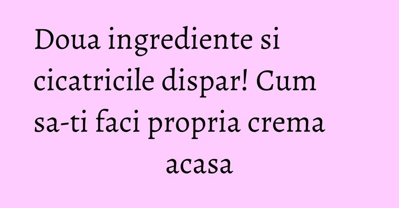 Doua ingrediente si cicatricile dispar! Cum sa-ti faci propria crema acasa Doua ingrediente si cicatricile dispar! Cum sa-ti faci propria crema acasa