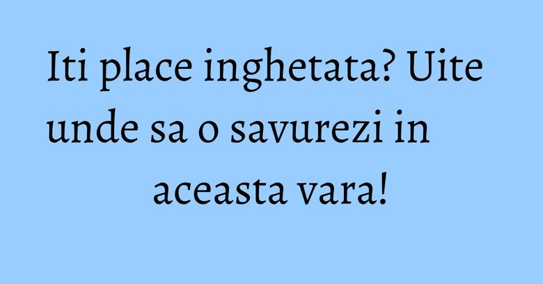 Iti place inghetata? Uite unde sa o savurezi in aceasta vara!