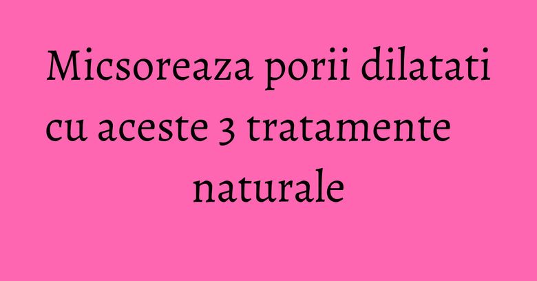 Micsoreaza porii dilatati cu aceste 3 tratamente naturale Micsoreaza porii dilatati cu aceste 3 tratamente naturale