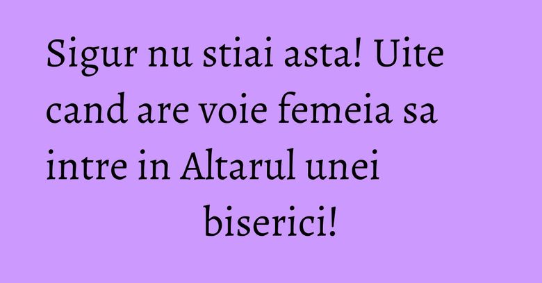 Sigur nu stiai asta! Uite cand are voie femeia sa intre in Altarul unei biserici!