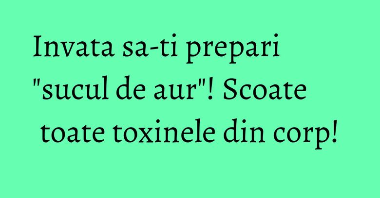 Invata sa-ti prepari "sucul de aur"! Scoate toate toxinele din corp! Invata sa-ti prepari "sucul de aur"! Scoate toate toxinele din corp!