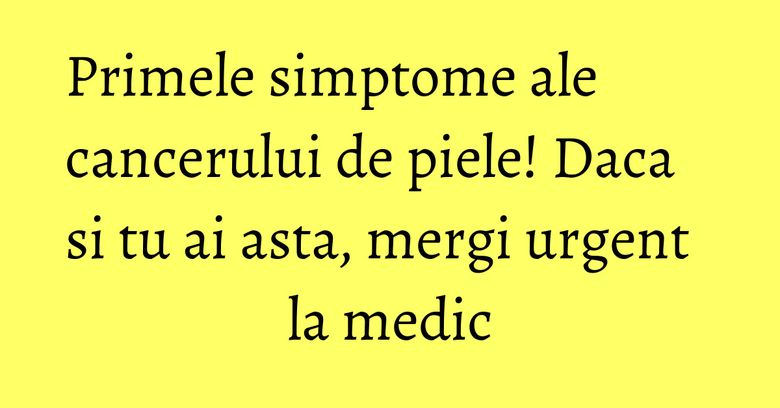 Primele simptome ale cancerului de piele! Daca si tu ai asta, mergi urgent la medic