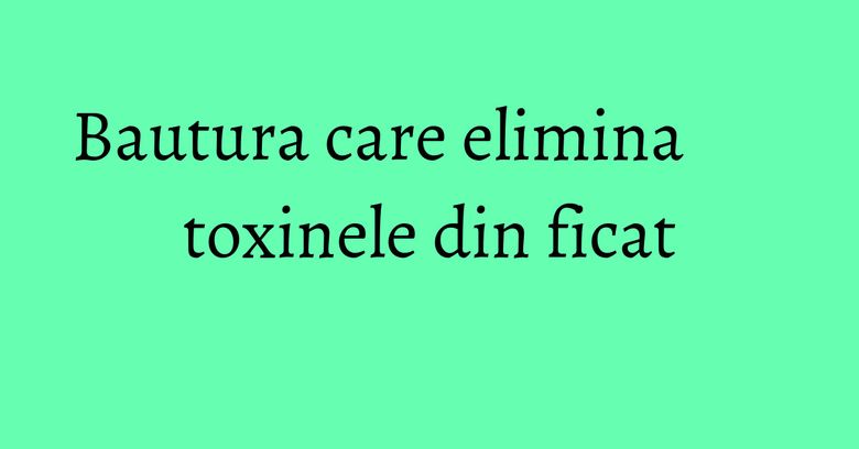 Bautura care elimina toxinele din ficat Bautura care elimina toxinele din ficat