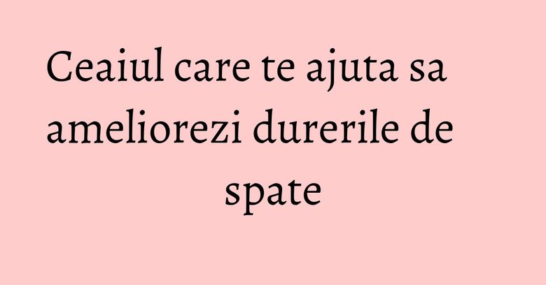 Ceaiul care te ajuta sa ameliorezi durerile de spate