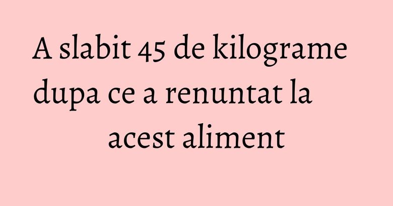 A slabit 45 de kilograme dupa ce a renuntat la acest aliment A slabit 45 de kilograme dupa ce a renuntat la acest aliment