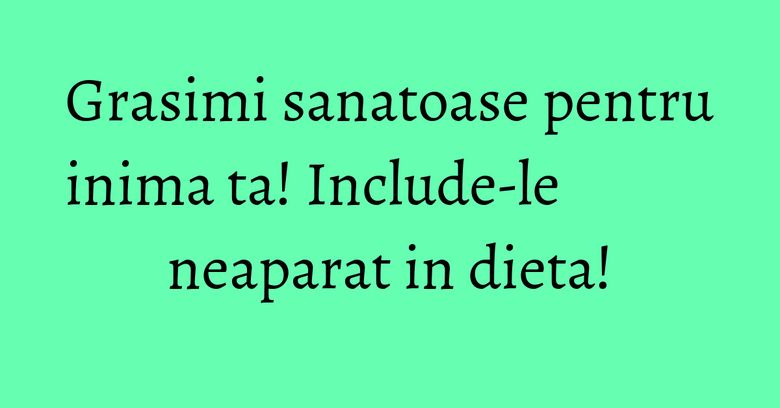 Grasimi sanatoase pentru inima ta! Include-le neaparat in dieta! Grasimi sanatoase pentru inima ta! Include-le neaparat in dieta!