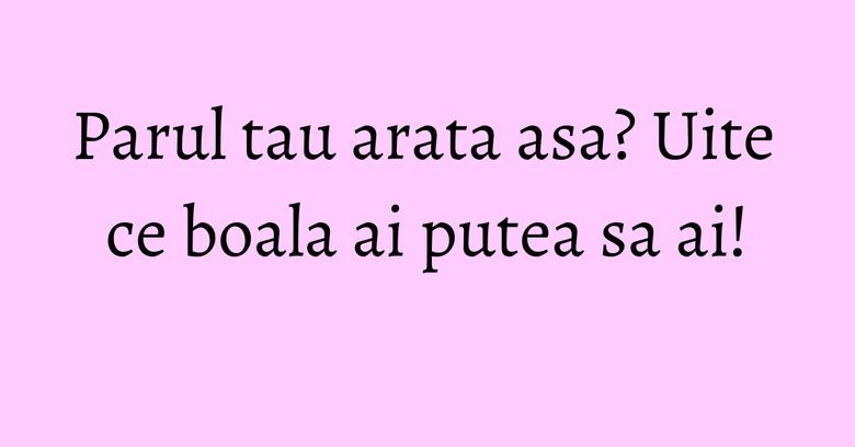 Parul tau arata asa? Uite ce boala ai putea sa ai!