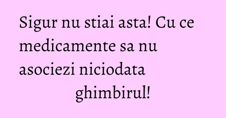 Sigur nu stiai asta! Cu ce medicamente sa nu asociezi niciodata ghimbirul! Sigur nu stiai asta! Cu ce medicamente sa nu asociezi niciodata ghimbirul!