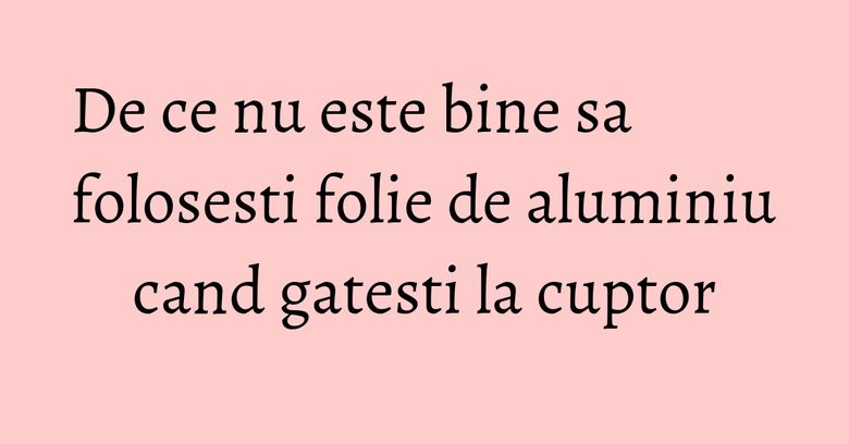 De ce nu este bine sa folosesti folie de aluminiu cand gatesti la cuptor
