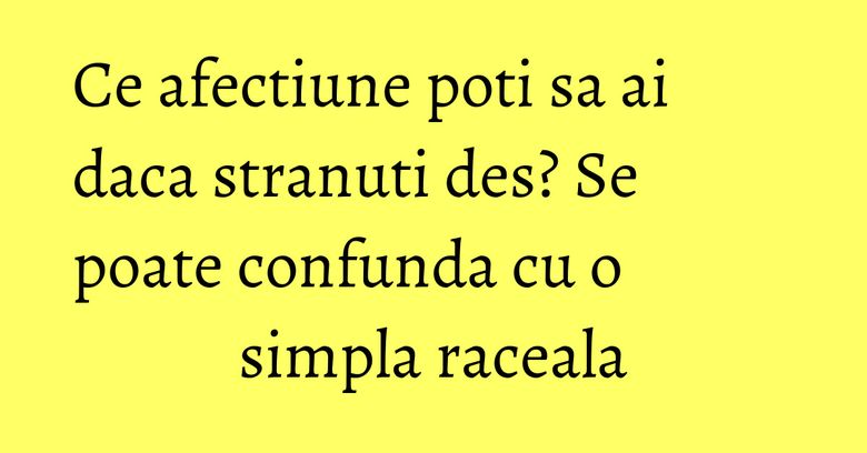 Ce afectiune poti sa ai daca stranuti des? Se poate confunda cu o simpla raceala Ce afectiune poti sa ai daca stranuti des? Se poate confunda cu o simpla raceala