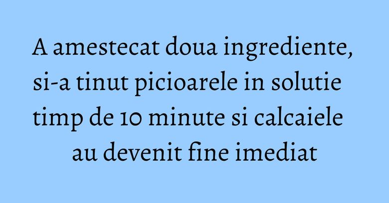 A amestecat doua ingrediente, si-a tinut picioarele in solutie timp de 10 minute si calcaiele au devenit fine imediat A amestecat doua ingrediente, si-a tinut picioarele in solutie timp de 10 minute si calcaiele au devenit fine imediat