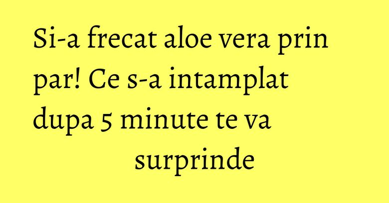 Si-a frecat aloe vera prin par! Ce s-a intamplat dupa 5 minute te va surprinde Si-a frecat aloe vera prin par! Ce s-a intamplat dupa 5 minute te va surprinde